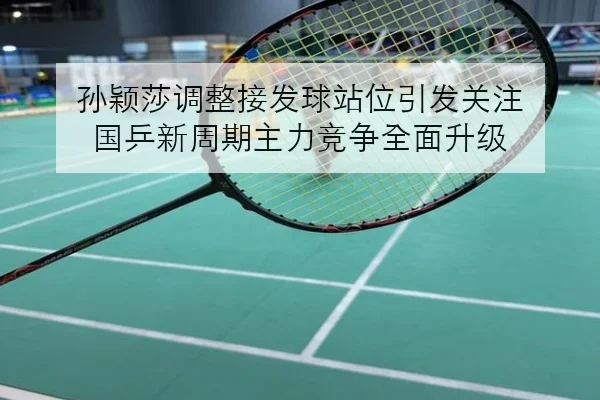 孙颖莎调整接发球站位引发关注 国乒新周期主力竞争全面升级