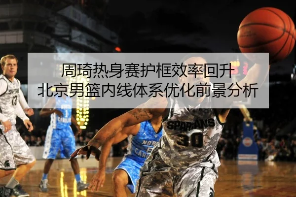周琦热身赛护框效率回升 北京男篮内线体系优化前景分析